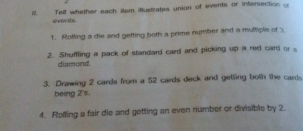 Tell whether each item illustrates union of events or intersection of 
events. 
1. Rolling a die and getting both a prime number and a multiple of 3. 
2. Shuffling a pack of standard card and picking up a red card or a 
diamond. 
3. Drawing 2 cards from a 52 cards deck and getting both the cards 
being 2 's. 
4. Rolling a fair die and getting an even number or divisible by 2.