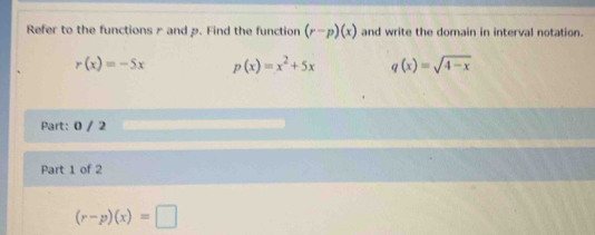 Refer to the functions rand p. Find the function (r-p)(x) and write the domain in interval notation.
r(x)=-5x p(x)=x^2+5x q(x)=sqrt(4-x)
Part: 0 / 2
Part 1 of 2
(r-p)(x)=□