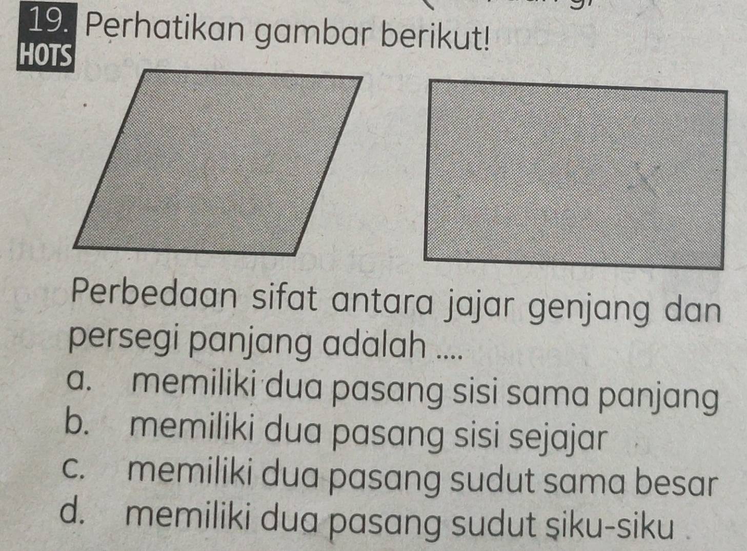 Perhatikan gambar berikut!
HOTS
Perbedaan sifat antara jajar genjang dan
persegi panjang adalah ....
a. memiliki dua pasang sisi sama panjang
b. memiliki dua pasang sisi sejajar
c. memiliki dua pasang sudut sama besar
d. memiliki dua pasang sudut siku-siku