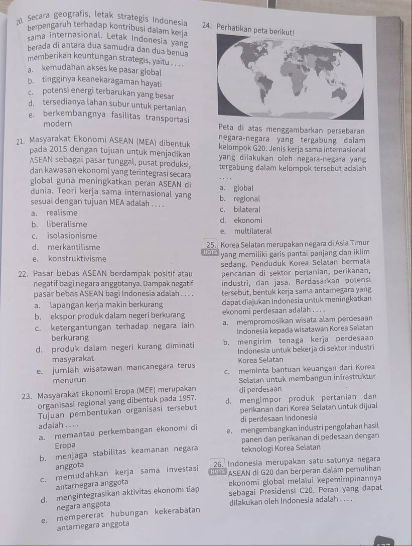 Secara geografis, letak strategis Indonesia
24. Perhatikan peta
berpengaruh terhadap kontribusi dalam kerja
sama internasional. Letak Indonesia yang
berada di antara dua samudra dan dua benua
memberikan keuntungan strategis, yaitu . . . .
a. kemudahan akses ke pasar global
b. tingginya keanekaragaman hayati
c. potensi energi terbarukan yang besar
d. tersedianya lahan subur untuk pertanian
e. berkembangnya fasilitas transportasi
modern Peta di atas menggambarkan persebaran
21. Masyarakat Ekonomi ASEAN (MEA) dibentuk negara-negara yang tergabung dalam
kelompok G20. Jenis kerja sama internasional
pada 2015 dengan tujuan untuk menjadikan yang dilakukan oleh negara-negara yang
ASEAN sebagai pasar tunggal, pusat produksi, tergabung dalam kelompok tersebut adalah
dan kawasan ekonomi yang terintegrasi secara
global guna meningkatkan peran ASEAN di a. global
dunia. Teori kerja sama internasional yang
sesuai dengan tujuan MEA adalah . . . . b. regional
a. realisme c. bilateral
b. liberalisme d. ekonomi
c. isolasionisme e. multilateral
d. merkantilisme HOTS 25. Korea Selatan merupakan negara di Asia Timur
e. konstruktivisme yang memiliki garis pantai panjang dan iklim
sedang. Penduduk Korea Selatan bermata
22. Pasar bebas ASEAN berdampak positif atau pencarian di sektor pertanian, perikanan,
negatif bagi negara anggotanya. Dampak negatif industri, dan jasa. Berdasarkan potensi
pasar bebas ASEAN bagi Indonesia adalah . . . tersebut, bentuk kerja sama antarnegara yang
a. lapangan kerja makin berkurang dapat diajukan Indonesia untuk meningkatkan
b. ekspor produk dalam negeri berkurang ekonomi perdesaan adalah . . . .
c. ketergantungan terhadap negara lain a. mempromosikan wisata alam perdesaan
berkurang Indonesia kepada wisatawan Korea Selatan
d. produk dalam negeri kurang diminati b. mengirim tenaga kerja perdesaan
masyarakat Indonesia untuk bekerja di sektor industri
e. jumlah wisatawan mancanegara terus Korea Selatan
menurun c. meminta bantuan keuangan dari Korea
Selatan untuk membangun infrastruktur
23. Masyarakat Ekonomi Eropa (MEE) merupakan di perdesaan
organisasi regional yang dibentuk pada 1957. d. mengimpor produk pertanian dan
Tujuan pembentukan organisasi tersebut perikanan dari Korea Selatan untuk dijual
adalah . . . . di perdesaan Indonesia
a. memantau perkembangan ekonomi di e. mengembangkan industri pengolahan hasil
Eropa panen dan perikanan di pedesaan dengan
b. menjaga stabilitas keamanan negara teknologi Korea Selatan
anggota 26. Indonesia merupakan satu-satunya negara
c. memudahkan kerja sama investasi HOTS ASEAN di G20 dan berperan dalam pemulihan
antarnegara anggota
d. mengintegrasikan aktivitas ekonomi tiap ekonomi global melalui kepemimpinannya
sebagai Presidensi C20. Peran yang dapat
negara anggota
dilakukan oleh Indonesia adalah . . . .
e. mempererat hubungan kekerabatan
antarnegara anggota