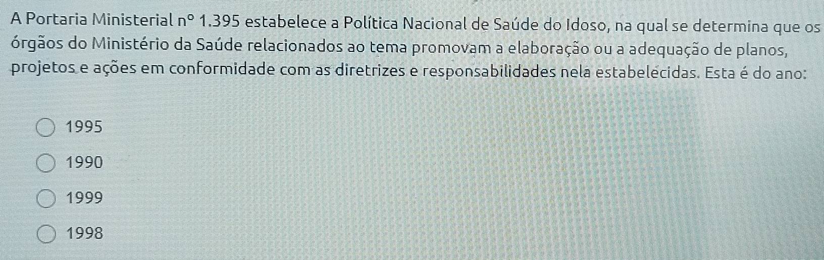 A Portaria Ministeria ln° 1.395 estabelece a Política Nacional de Saúde do Idoso, na qual se determina que os
órgãos do Ministério da Saúde relacionados ao tema promovam a elaboração ou a adequação de planos,
projetos e ações em conformidade com as diretrizes e responsabilidades nela estabelécidas. Esta é do ano:
1995
1990
1999
1998