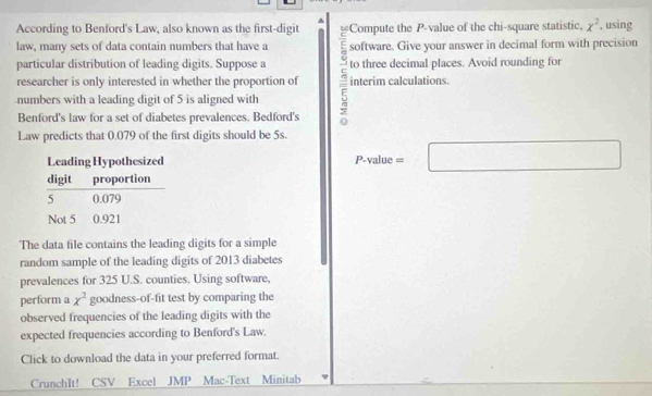 According to Benford's Law, also known as the first-digit Compute the P -value of the chi-square statistic, x^2. using 
law, many sets of data contain numbers that have a software. Give your answer in decimal form with precision 
particular distribution of leading digits. Suppose a to three decimal places. Avoid rounding for 
researcher is only interested in whether the proportion of interim calculations. 
numbers with a leading digit of 5 is aligned with 
Benford's law for a set of diabetes prevalences. Bedford's 
Law predicts that 0.079 of the first digits should be 5s.
P-value=□
The data file contains the leading digits for a simple 
random sample of the leading digits of 2013 diabetes 
prevalences for 325 U.S. counties. Using software, 
perform a x^2 goodness-of-fit test by comparing the 
observed frequencies of the leading digits with the 
expected frequencies according to Benford's Law. 
Click to download the data in your preferred format. 
CrunchIt! CSV Excel JMP Mac-Text Minitab