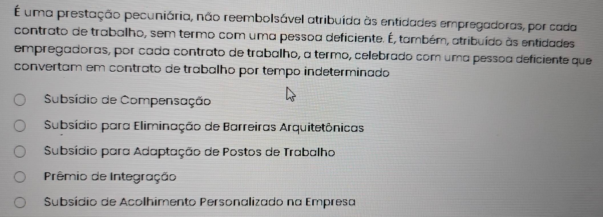 É uma prestação pecuniária, não reembolsável atribuída às entidades empregadoras, por cada
contrato de trabalho, sem termo com uma pessoa deficiente. É, também, atribuído às entidades
empregadoras, por cada contrato de trabalho, a termo, celebrado com uma pessoa deficiente que
convertam em contrato de trabalho por tempo indeterminado
Subsídio de Compensação
Subsídio para Eliminação de Barreiras Arquitetônicas
Subsídio para Adaptação de Postos de Trabalho
Prêmio de Integração
Subsídio de Acolhimento Personalizado na Empresa