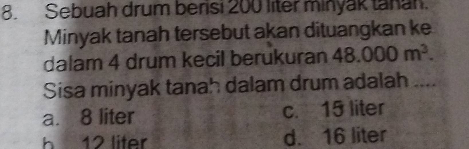 Sebuah drum berisi 200 liter minyak tanan.
Minyak tanah tersebut akan dituangkan ke
dalam 4 drum kecil berukuran 48.000m^3. 
Sisa minyak tanah dalam drum adalah
a. 8 liter c. 15 liter
h 12 liter d. 16 liter