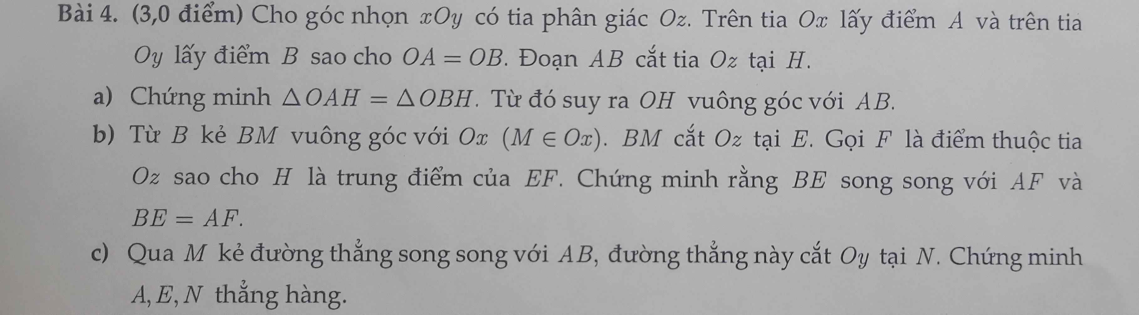 (3,0 điểm) Cho góc nhọn xOy có tia phân giác Oz. Trên tia Ox lấy điểm A và trên tia
y lấy điểm B sao cho OA=OB. Đoạn AB cắt tia Oz tại H. 
a) Chứng minh △ OAH=△ OBH. Từ đó suy ra OH vuông góc với AB. 
b) Từ B kẻ BM vuông góc với Ox (M∈ Ox). BM cắt Oz tại E. Gọi F là điểm thuộc tia
Oz sao cho H là trung điểm của EF. Chứng minh rằng BE song song với AF và
BE=AF. 
c) Qua M kẻ đường thắng song song với AB, đường thẳng này cắt Oy tại N. Chứng minh
A, E, N thẳng hàng.