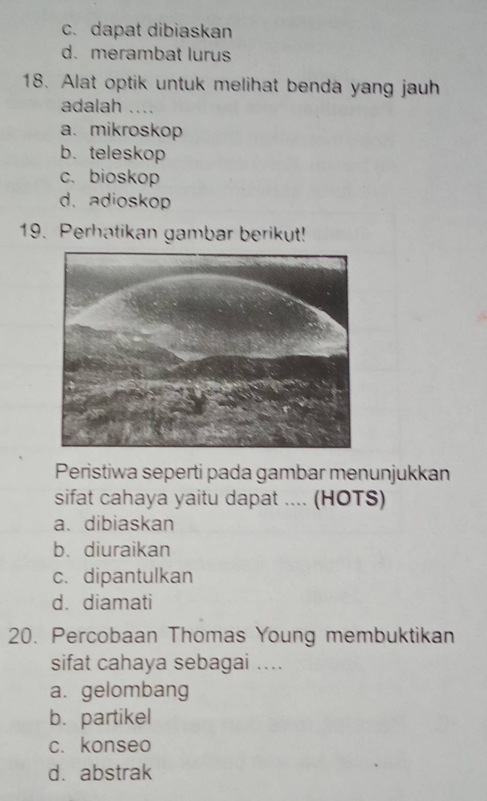 c. dapat dibiaskan
d. merambat lurus
18. Alat optik untuk melihat benda yang jauh
adalah ....
a. mikroskop
b. teleskop
c. bioskop
d. adioskop
19. Perhatikan gambar berikut!
Peristiwa seperti pada gambar menunjukkan
sifat cahaya yaitu dapat .... (HOTS)
a. dibiaskan
b. diuraikan
c. dipantulkan
d. diamati
20. Percobaan Thomas Young membuktikan
sifat cahaya sebagai ....
a. gelombang
b. partikel
c. konseo
d. abstrak