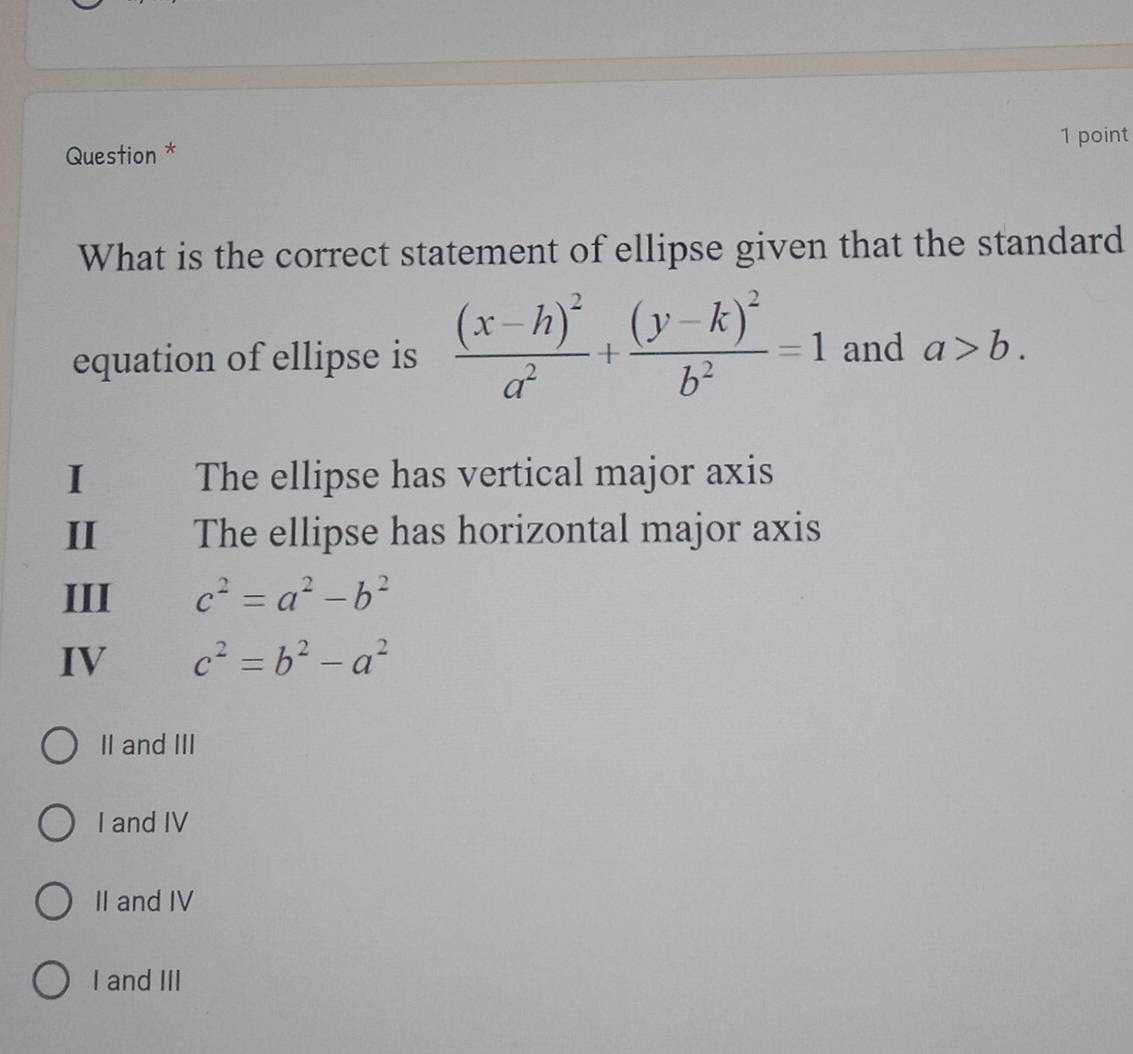 Question * 1 point
What is the correct statement of ellipse given that the standard
equation of ellipse is frac (x-h)^2a^2+frac (y-k)^2b^2=1 and a>b. 
I' The ellipse has vertical major axis
II The ellipse has horizontal major axis
III c^2=a^2-b^2
IV c^2=b^2-a^2
II and III
I and IV
II and IV
I and III