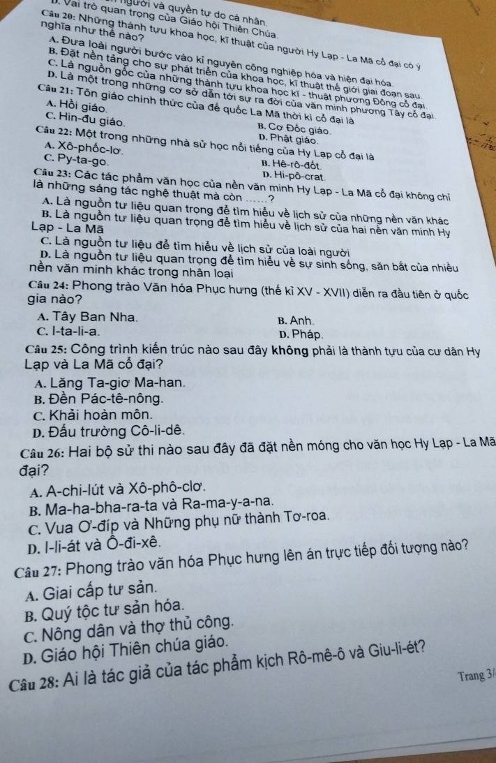 Người và quyền tự do cá nhân
D. Vai trò quan trọng của Giáo hội Thiên Chúa
nghĩa như thể nào?
Câu 20: Những thành tựu khoa học, kĩ thuật của người Hy Lạp - La Mã cổ đại có ý
A. Đưa loài người bước vào kỉ nguyên công nghiệp hóa và hiện đại hóa
B. Đặt nền tảng cho sự phát triển của khoa học, kĩ thuật thế giới giai đoạn sau
C. Là nguồn gốc của những thành tựu khoa học kĩ - thuật phương Đông cổ đai
D. Là một trong những cơ sở dẫn tới sự ra đời của văn minh phương Tây cổ đại
Câu 21: Tôn giáo chính thức của đế quốc La Mã thời kỉ cổ đại là
A. Hồi giáo.
C. Hin-đu giáo. D. Phật giáo
B. Cơ Đốc giáo
:
Câu 22: Một trong những nhà sử học nổi tiếng của Hy Lạp cổ đại là
A. Xô-phốc-lơ.
C. Py-ta-go
B. Hê-rô-đốt
D. Hi-pô-crat
Câu 23: Các tác phẩm văn học của nền văn minh Hy Lạp - La Mã cổ đại không chỉ
là những sáng tác nghệ thuật mà còn ......?
A. Là nguồn tư liệu quan trọng đễ tìm hiểu về lịch sử của những nền văn khác
B. Là nguồn tư liệu quan trọng để tìm hiểu về lịch sử của hai nền văn minh Hy
Lạp - La Mã
C. Là nguồn tư liệu đễ tìm hiểu về lịch sử của loài người
D. Là nguồn tư liệu quan trọng đễ tìm hiểu về sự sinh sống, săn bắt của nhiều
nền văn minh khác trong nhân loại
Cầu 24: Phong trào Văn hóa Phục hưng (thế kỉ XV - XVII) diễn ra đầu tiên ở quốc
gia nào?
A. Tây Ban Nha. B. Anh.
C. I-ta-li-a. D. Pháp.
Cầu 25: Công trình kiến trúc nào sau đây không phải là thành tựu của cư dân Hy
Lạp và La Mã cổ đại?
A. Lăng Ta-giơ Ma-han.
B. Đền Pác-tê-nông.
c. Khải hoàn môn.
D. Đấu trường Cô-li-dê.
Câu 26: Hai bộ sử thi nào sau đây đã đặt nền móng cho văn học Hy Lạp - La Mã
đại?
A. A-chi-lút và Xô-phô-clơ.
B. Ma-ha-bha-ra-ta và Ra-ma-y-a-na.
C. Vua ơ-đíp và Những phụ nữ thành Tơ-roa.
D. l-li-át và Ô-đi-xê.
Câu 27: Phong trào văn hóa Phục hưng lên án trực tiếp đối tượng nào?
A. Giai cấp tư sản.
B. Quý tộc tư sản hóa.
C. Nông dân và thợ thủ công.
D. Giáo hội Thiên chúa giáo.
Cầu 28: Ai là tác giả của tác phẩm kịch Rô-mê-ô và Giu-li-ét?
Trang 3/