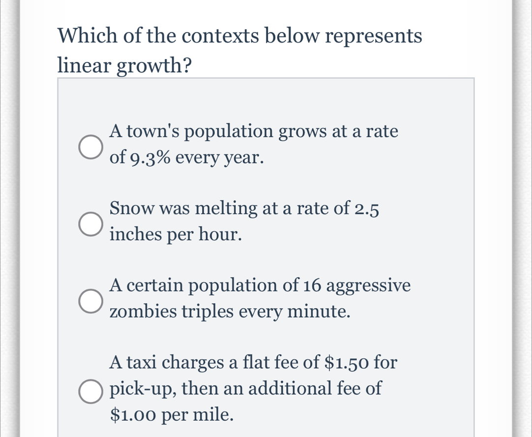 Which of the contexts below represents
linear growth?
A town's population grows at a rate
of 9.3% every year.
Snow was melting at a rate of 2.5
inches per hour.
A certain population of 16 aggressive
zombies triples every minute.
A taxi charges a flat fee of $1.50 for
pick-up, then an additional fee of
$1.00 per mile.