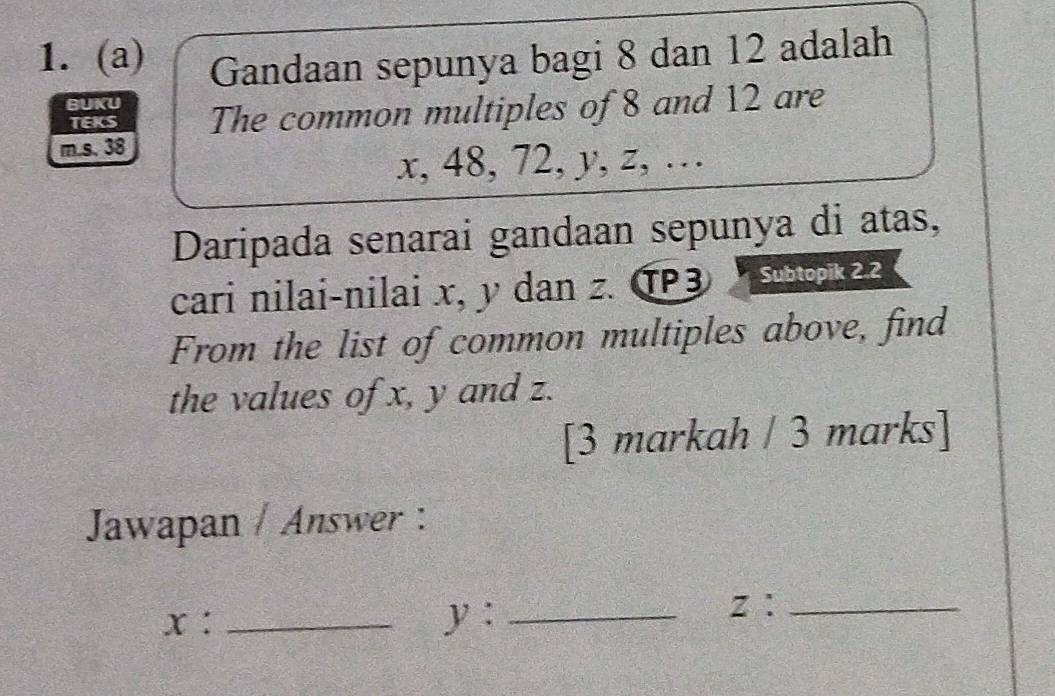 Gandaan sepunya bagi 8 dan 12 adalah 
BUKU 
TEKS The common multiples of 8 and 12 are 
m. s. 38
x, 48, 72, y, z, … 
Daripada senarai gandaan sepunya di atas, 
cari nilai-nilai x, y dan z. TP3 Subtopik 2.2 
From the list of common multiples above, find 
the values of x, y and z. 
[3 markah / 3 marks] 
Jawapan / Answer :
x : _ y :_
z ：_