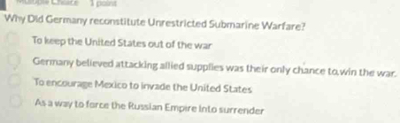 ople Choice 1 poins
Why Did Germany reconstitute Unrestricted Submarine Warfare?
To keep the United States out of the war
Germany believed attacking allied supplies was their only chance to,win the war.
To encourage Mexico to invade the United States
As a way to force the Russian Empire Into surrender