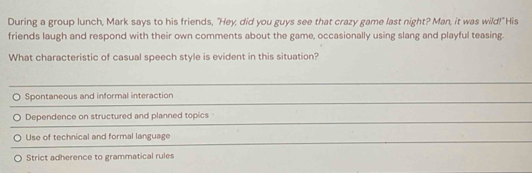 During a group lunch, Mark says to his friends, "Hey, did you guys see that crazy game last night? Man, it was wild!"His
friends laugh and respond with their own comments about the game, occasionally using slang and playful teasing.
What characteristic of casual speech style is evident in this situation?
Spontaneous and informal interaction
Dependence on structured and planned topics
Use of technical and formal language
Strict adherence to grammatical rules