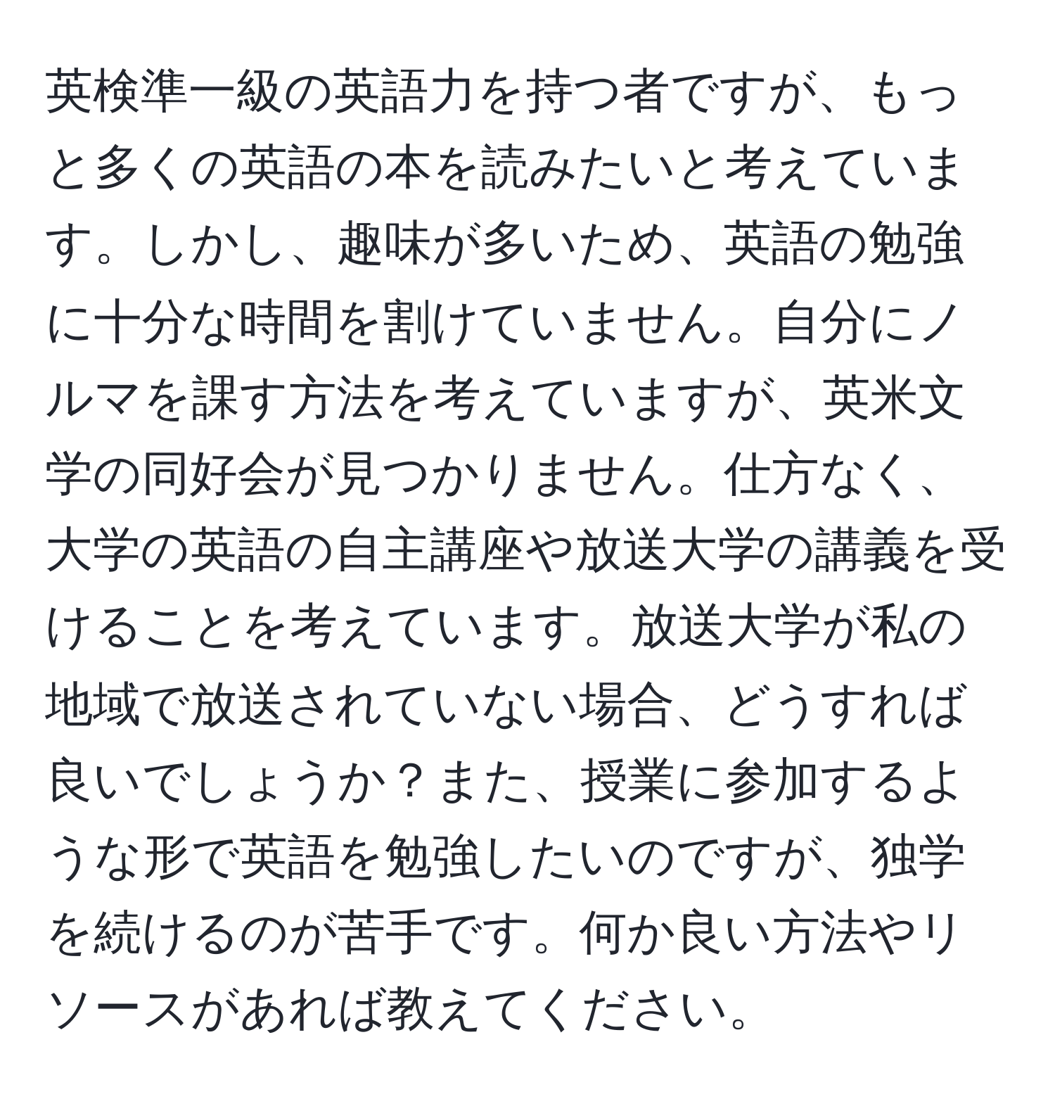 英検準一級の英語力を持つ者ですが、もっと多くの英語の本を読みたいと考えています。しかし、趣味が多いため、英語の勉強に十分な時間を割けていません。自分にノルマを課す方法を考えていますが、英米文学の同好会が見つかりません。仕方なく、大学の英語の自主講座や放送大学の講義を受けることを考えています。放送大学が私の地域で放送されていない場合、どうすれば良いでしょうか？また、授業に参加するような形で英語を勉強したいのですが、独学を続けるのが苦手です。何か良い方法やリソースがあれば教えてください。