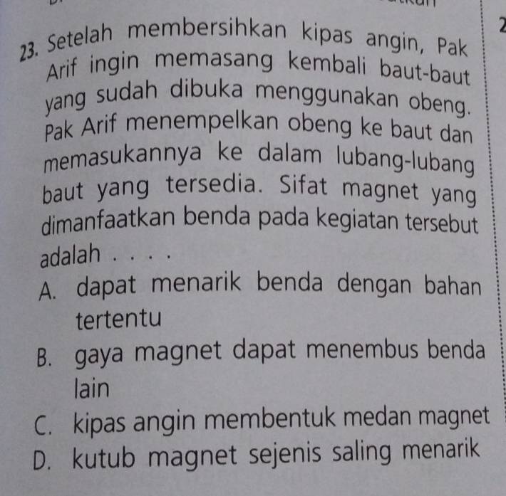 2
23. Setelah membersihkan kipas angin, Pak
Arif ingin memasang kembali baut-baut
yang sudah dibuka menggunakan obeng.
Pak Arif menempelkan obeng ke baut dan
memasukannya ke dalam lubang-lubang
baut yang tersedia. Sifat magnet yang
dimanfaatkan benda pada kegiatan tersebut
adalah . . . .
A. dapat menarik benda dengan bahan
tertentu
B. gaya magnet dapat menembus benda
lain
C. kipas angin membentuk medan magnet
D. kutub magnet sejenis saling menarik