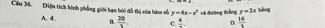 m=2._ 
Câu 36. Diện tích hình phẳng giới hạn bởi đồ thị của hàm số y=4x-x^2 và đường thằng y=2x bằng
A. 4. B.  20/3 .  16/3 
C.  4/7 . 
D.