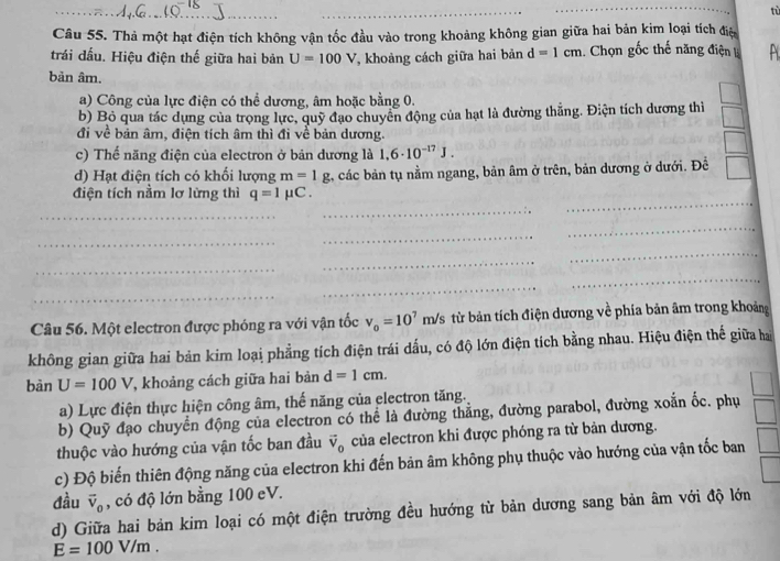 tù
Câu 55. Thả một hạt điện tích không vận tốc đầu vào trong khoảng không gian giữa hai bản kim loại tích điệ
trái đấu. Hiệu điện thế giữa hai bản U=100V , khoảng cách giữa hai bản d=1cm Chọn gốc thế năng điện A
bản âm.
a) Công của lực điện có thể dương, âm hoặc bằng 0.
b) Bỏ qua tác dụng của trọng lực, quỹ đạo chuyển động của hạt là đường thắng. Điện tích dương thì
đi về bản âm, điện tích âm thì đi về bản dương.
c) Thế năng điện của electron ở bản dương là 1.6· 10^(-17)J.
d) Hạt điện tích có khối lượng m=1g 2, các bản tụ nằm ngang, bản âm ở trên, bản dương ở dưới. Đề
điện tích nằm lơ lừng thì q=1mu C.
_
_
_
_
_
_
_
_
_
_
_
_
_
Câu 56. Một electron được phóng ra với vận tốc v_o=10^7 m/s từ bản tích điện dương về phía bản âm trong khoảng
không gian giữa hai bản kim loại phẳng tích điện trái dấu, có độ lớn điện tích bằng nhau. Hiệu điện thế giữa hai
bàn U=100V T, khoảng cách giữa hai bản d=1cm.
a) Lực điện thực hiện công âm, thế năng của electron tăng.
b) Quỹ đạo chuyển động của electron có thể là đường thẳng, đường parabol, đường xoắn ốc. phụ
thuộc vào hướng của vận tốc ban đầu vector v_0 của electron khi được phóng ra từ bản dương.
c) Độ biến thiên động năng của electron khi đến bản âm không phụ thuộc vào hướng của vận tốc ban
đầu vector v_0 , có độ lớn bằng 100 eV.
d) Giữa hai bản kim loại có một điện trường đều hướng từ bản dương sang bản âm với độ lớn
E=100V/m.