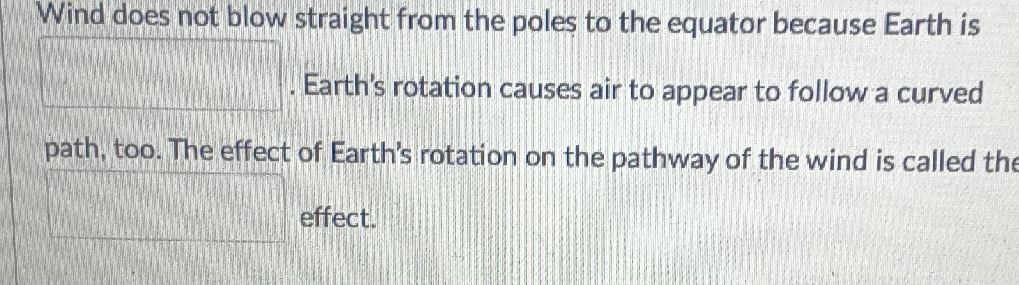 Wind does not blow straight from the poles to the equator because Earth is 
□ . Earth's rotation causes air to appear to follow a curved 
path, too. The effect of Earth's rotation on the pathway of the wind is called the 
□ effect.