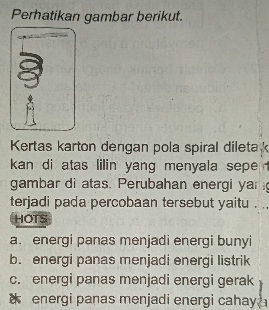 Perhatikan gambar berikut.
Kertas karton dengan pola spiral dileta k
kan di atas lilin yang menyala sepe t
gambar di atas. Perubahan energi yang
terjadi pada percobaan tersebut yaitu .
HOTS
a. energi panas menjadi energi bunyi
b. energi panas menjadi energi listrik
c. energi panas menjadi energi gerak
energi panas menjadi energi cahay