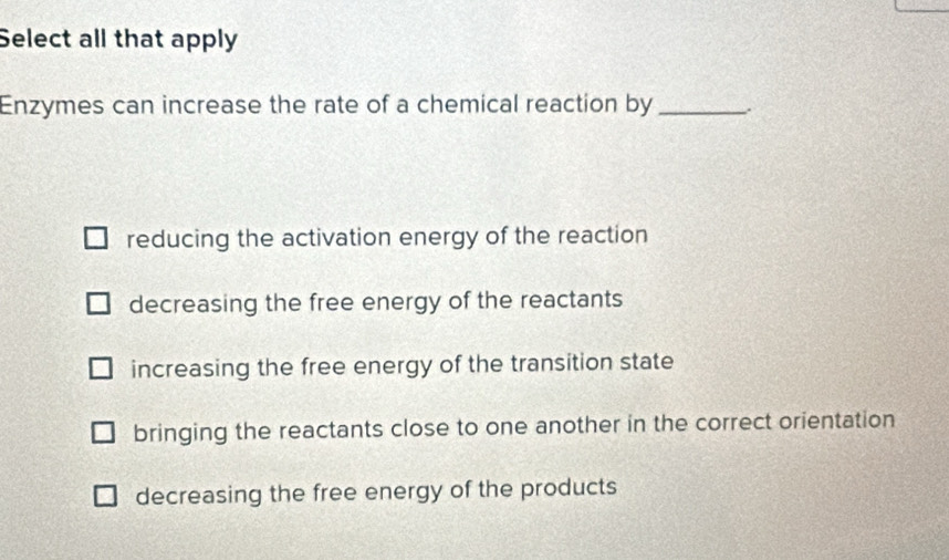 Select all that apply
Enzymes can increase the rate of a chemical reaction by_
reducing the activation energy of the reaction
decreasing the free energy of the reactants
increasing the free energy of the transition state
bringing the reactants close to one another in the correct orientation
decreasing the free energy of the products