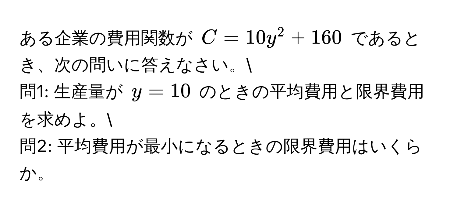 ある企業の費用関数が $C = 10y^2 + 160$ であるとき、次の問いに答えなさい。
問1: 生産量が $y = 10$ のときの平均費用と限界費用を求めよ。
問2: 平均費用が最小になるときの限界費用はいくらか。