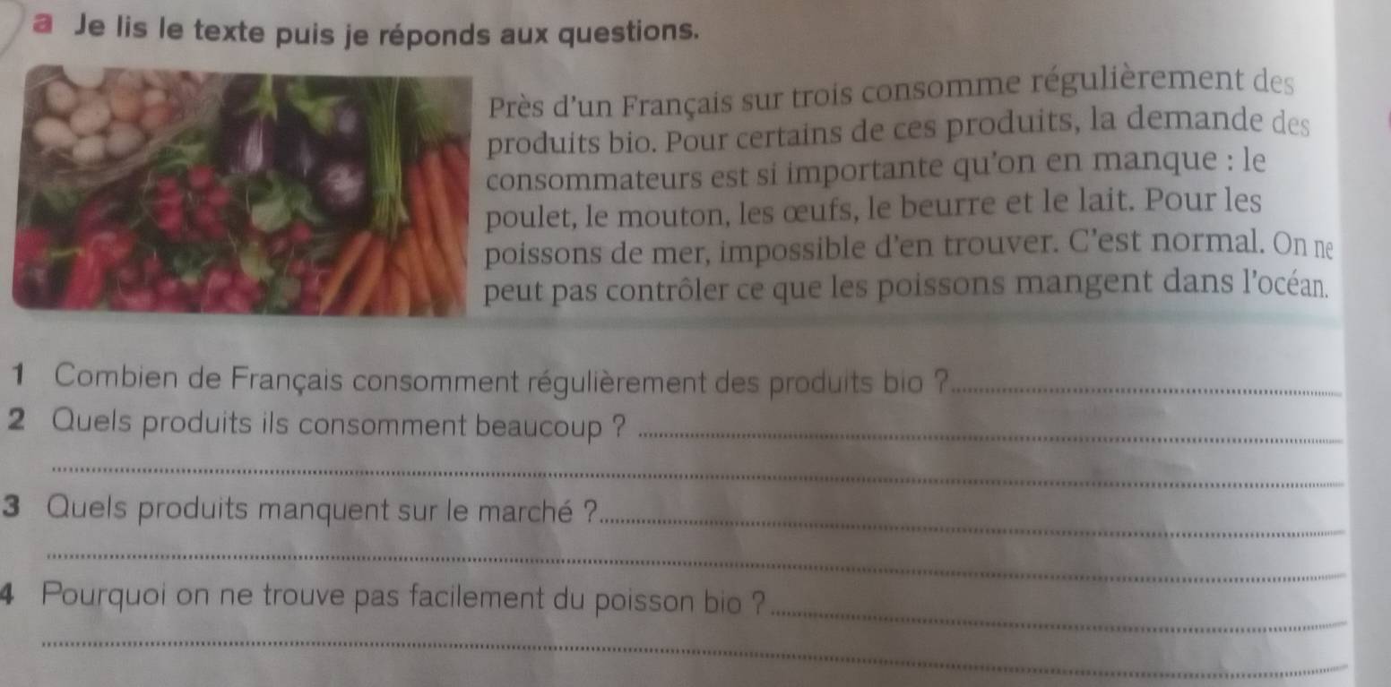 a Je lis le texte puis je réponds aux questions. 
ès d'un Français sur trois consomme régulièrement des 
duits bio. Pour certains de ces produits, la demande des 
sommateurs est si importante qu’on en manque : le 
let, le mouton, les œufs, le beurre et le lait. Pour les 
ssons de mer, impossible d’en trouver. C’est normal. On ne 
t pas contrôler ce que les poissons mangent dans l'océan. 
1 Combien de Français consomment régulièrement des produits bio ?_ 
2 Quels produits ils consomment beaucoup ?_ 
_ 
_ 
3 Quels produits manquent sur le marché ? 
_ 
4 Pourquoi on ne trouve pas facilement du poisson bio ?_ 
_