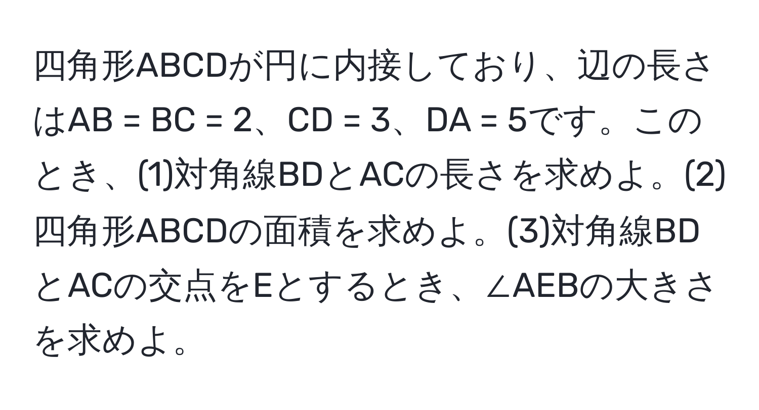 四角形ABCDが円に内接しており、辺の長さはAB = BC = 2、CD = 3、DA = 5です。このとき、(1)対角線BDとACの長さを求めよ。(2)四角形ABCDの面積を求めよ。(3)対角線BDとACの交点をEとするとき、∠AEBの大きさを求めよ。