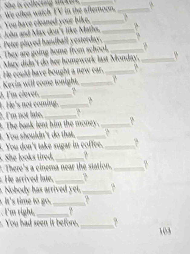 She is collecting shcker_ 
We often watch TV in the afternoon._ 
You have cleaned your bike. _B 
John and Max don't like Maths,_ 
Peter played handball yesterday. _y 
They are going home from school._ 
Mary didn't do her homework last Monday._ 
He could have bought a new car,_ 
Kevin will come tonight,_ 
0. I'm clever,_ 
1. He's not coming. _8 
2. I'm not late, _8 
. The bank lent him the money._ 
. You shouldn't do that._ 
You don't take sugar in coffee._ 
She looks tired._ 
There's a cinema near the station,_ 
. He arrived late._ 
. Nobody has arrived yet, _B 
. It's time to go._ 
. l'm right,_ 
. You had seen it before,_ 
103
