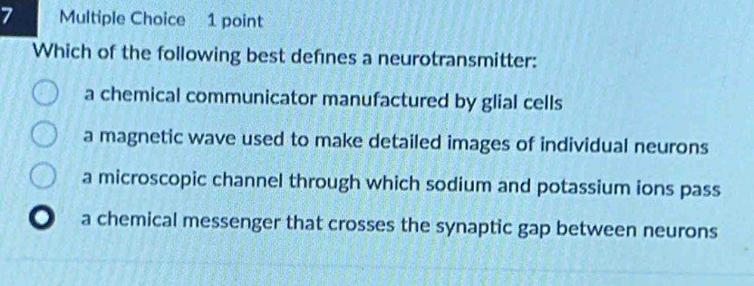 Which of the following best defnes a neurotransmitter:
a chemical communicator manufactured by glial cells
a magnetic wave used to make detailed images of individual neurons
a microscopic channel through which sodium and potassium ions pass
a chemical messenger that crosses the synaptic gap between neurons