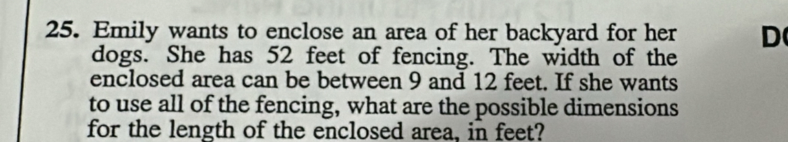 Emily wants to enclose an area of her backyard for her 
D 
dogs. She has 52 feet of fencing. The width of the 
enclosed area can be between 9 and 12 feet. If she wants 
to use all of the fencing, what are the possible dimensions 
for the length of the enclosed area, in feet?