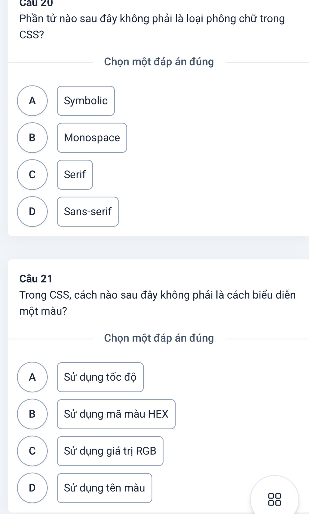 Phần tử nào sau đây không phải là loại phông chữ trong
CSS?
Chọn một đáp án đúng
A Symbolic
B Monospace
C Serif
D Sans-serif
Câu 21
Trong CSS, cách nào sau đây không phải là cách biểu diễn
một màu?
Chọn một đáp án đúng
A Sử dụng tốc độ
B Sử dụng mã màu HEX
C Sử dụng giá trị RGB
D Sử dụng tên màu
88