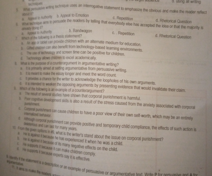 techniques
d. using all writing
5. What persuasive writing technique uses an interrogative statement to emphasize the obvious and make the reader reflect
a. Appeal to Authority
about it? b. Appeal to Emotion c. Repetition d. Rhetorical Question
6. What technique aims to persuade the readers by telling that everybody else has accepted the idea or that the majority is
already doing it?
b. Bandwagon
a. Appeal to Authority c. . Repetition
7. Which of the following is a thesis statement? d. Rhetorical Question
An app or tablet can provide children with an alternate medium for education.
b Giled children can also benefit from technology-based learning environments.
c. The use of technology and screen time can be positive for children.
d. Technology allows children to excel academically.
8. What is the purpose of a counterargument in argumentative writing?
a It is primarily aimed at setting argumentative from persuasive writing.
b. It is meant to make the essay longer and meet the word count.
c. It provides a chance for the writer to acknowledge the loopholes of his own arguments.
d. It is intended to weaken the opposing arguments by presenting evidence that would invalidate their claim.
9. Which of the following is an example of a counterargument?
a. The result of several studies have shown that corporal punishment is harmful.
b. Poor cognitive development skills is also a result of the stress caused from the anxiety associated with corporal
punishment.
c. Corporal punishment can cause children to have a poor view of their own self-worth, which may be an entirely
inlemalized behavior.
d. Although corporal punishment can provide positive and temporary child compliance, the effects of such action is
deleterious and can last for many years.
10. From the given options in #9, what is the writer's stand about the issue on corporal punishment?
a. He is against it because he has experienced it when he was a child.
b. He is against it because of its many negative effects on the child.
c. He supports it because it can make children comply.
d. He supports it because experts say it is effective.
argumentative.
B. Vensity if the statement is a description or an example of persuasive or argumentative text. Write P for persuasive and A for
11. It aims to make the readers ack