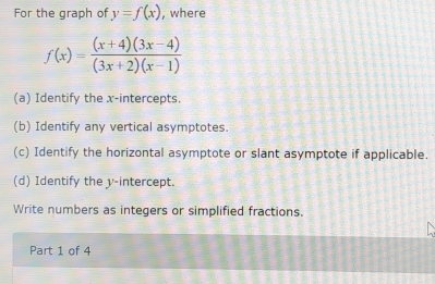 For the graph of y=f(x) , where
f(x)= ((x+4)(3x-4))/(3x+2)(x-1) 
(a) Identify the x-intercepts. 
(b) Identify any vertical asymptotes. 
(c) Identify the horizontal asymptote or slant asymptote if applicable. 
(d) Identify the y-intercept. 
Write numbers as integers or simplified fractions. 
Part 1 of 4