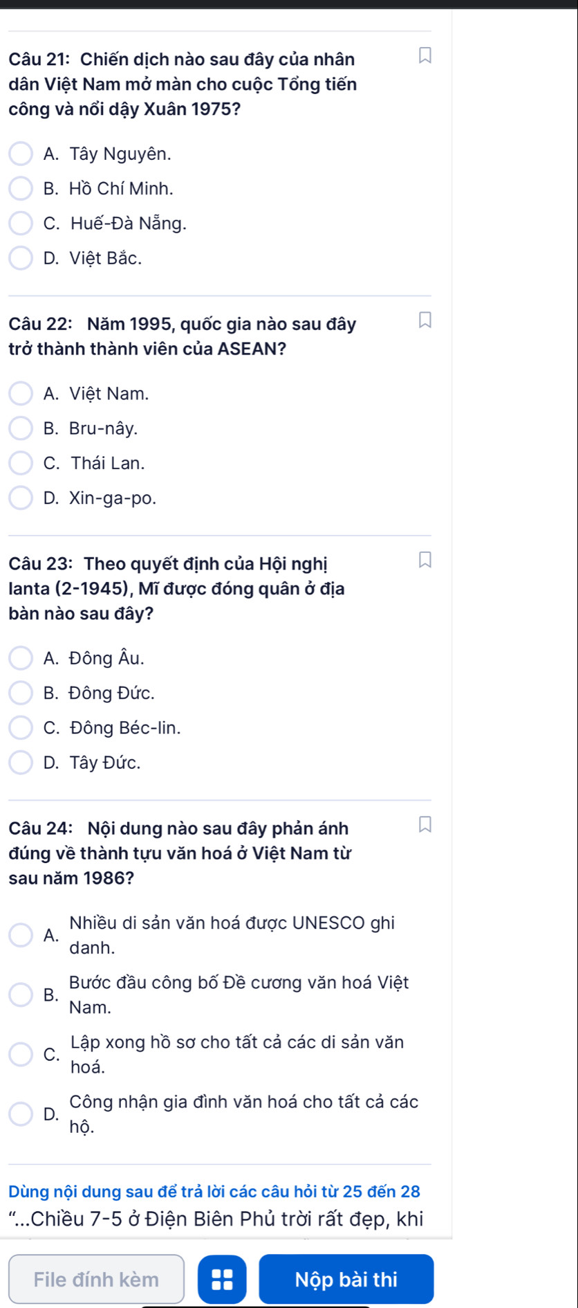 Chiến dịch nào sau đây của nhân
dân Việt Nam mở màn cho cuộc Tổng tiến
công và nổi dậy Xuân 1975?
A. Tây Nguyên.
B. Hồ Chí Minh.
C. Huế-Đà Nẵng.
D. Việt Bắc.
Câu 22: Năm 1995, quốc gia nào sau đây
trở thành thành viên của ASEAN?
A. Việt Nam.
B. Bru-nây.
C. Thái Lan.
D. Xin-ga-po.
Câu 23: Theo quyết định của Hội nghị
Ianta 2-1945 5), Mĩ được đóng quân ở địa
bàn nào sau đây?
A. Đông Âu.
B. Đông Đức.
C. Đông Béc-lin.
D. Tây Đức.
Câu 24: Nội dung nào sau đây phản ánh
đúng về thành tựu văn hoá ở Việt Nam từ
sau năm 1986?
Nhiều di sản văn hoá được UNESCO ghi
A.
danh.
Bước đầu công bố Đề cương văn hoá Việt
B.
Nam.
C Lập xong hồ sơ cho tất cả các di sản văn
hoá.
Công nhận gia đình văn hoá cho tất cả các
D. hộ.
Dùng nội dung sau để trả lời các câu hỏi từ 25 đến 28
'.Chiều 7-5 ở Điện Biên Phủ trời rất đẹp, khi
File đính kèm :: Nộp bài thi