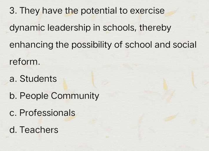 They have the potential to exercise
dynamic leadership in schools, thereby
enhancing the possibility of school and social
reform.
a. Students
b. People Community
c. Professionals
d. Teachers