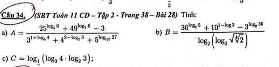 3 
overline 3 
Câu 34. (SBT Toán 11CD-That ap2-Trang38- - Bài 28) Tính: 
a) A=frac 25^(log _5)6+49^(log _7)8-33^(1+log _9)4+4^(2-log _2)3+5^(log _15)27 b) B=frac 36^(log _6)5+10^(1-log _2)2-3^(log _9)36log _2(log _2sqrt(sqrt [4]2))
c) C=log _1(log _34· log _23)