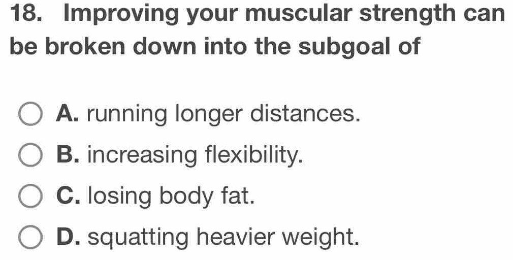 Improving your muscular strength can
be broken down into the subgoal of
A. running longer distances.
B. increasing flexibility.
C. losing body fat.
D. squatting heavier weight.