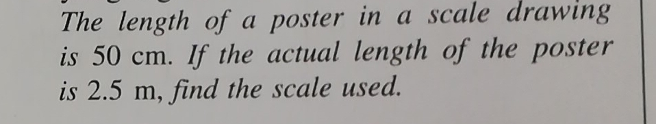 The length of a poster in a scale drawing 
is 50 cm. If the actual length of the poster 
is 2.5 m, find the scale used.