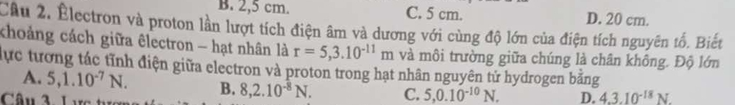 B. 2,5 cm. C. 5 cm. D. 20 cm.
Câu 2. Électron và proton lần lượt tích điện âm và dương với cùng độ lớn của điện tích nguyên tố. Biết
khoảng cách giữa êlectron - hạt nhân là r=5,3.10^(-11)m và môi trường giữa chúng là chân không. Độ lớn
lực tương tác tĩnh điện giữa electron và proton trong hạt nhân nguyên tử hydrogen bằng
A. 5, 1.10^(-7)N. C. 5, 0.10^(-10)N. 
Câu 3. Lực t
B. 8, 2.10^(-8)N.
D. 4.3.10^(-18)N.