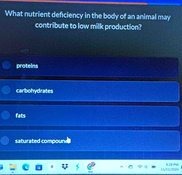 What nutrient defciency in the body of an animal may
contribute to low milk production?
proteins
carbohydrates
fats
saturated compound
6:29 PM
a
11/11/2024