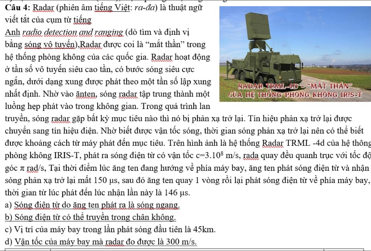 Radar (phiên âm tiếng Việt: ra-đa) là thuật ngữ
viết tắt của cụm từ tiếng
Anh radio detection and ranging (dò tìm và định vị
bằng sóng vô tuyến),Radar được coi là “mắt thần” trong
hệ thống phòng không của các quốc gia. Radar hoạt động
ở tần số vô tuyến siêu cao tần, có bước sóng siêu cực
ngắn, dưới dạng xung được phát theo một tần số lập xung
nhất định. Nhờ vào ănten, sóng radar tập trung thành một
luồng hẹp phát vào trong không gian. Trong quá trình lan
truyền, sóng radar gặp bất kỳ mục tiêu nào thì nó bị phản xạ trở lại. Tín hiệu phản xạ trở lại được
chuyển sang tín hiệu điện. Nhờ biết được vận tốc sóng, thời gian sóng phản xạ trở lại nên có thể biết
được khoảng cách từ máy phát đến mục tiêu. Trên hình ảnh là hệ thống Radar TRML -4d của hệ thông
phòng không IRIS-T, phát ra sóng điện từ có vận tốc c=3.10^8m/s , rada quay đều quanh trục với tốc độ
góc π rad/s, Tại thời điểm lúc ăng ten đang hướng về phía máy bay, ăng ten phát sóng điện từ và nhận
sóng phản xạ trở lại mất 150 μs, sau đó ăng ten quay 1 vòng rồi lại phát sóng điện từ về phía máy bay,
thời gian từ lúc phát đến lúc nhận lần này là 146 μs.
a) Sóng điện từ do ăng ten phát ra là sóng ngang.
b) Sóng điện từ có thể truyền trong chân không.
c) Vị trí của máy bay trong lần phát sóng đầu tiên là 45km.
d) Vận tốc của máy bay mà radar đo được là 300 m/s.