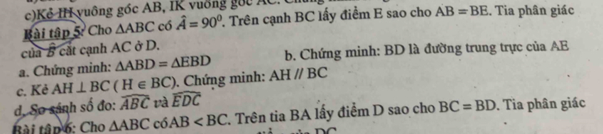 Kẻ IH vuông góc AB, IK vuống gốc AC. C 
Bài tập 5: Cho △ ABC có hat A=90° 7. Trên cạnh BC lấy điểm E sao cho AB=BE. Tia phân giác 
của B cắt cạnh AC ở D. 
a. Chứng minh: △ ABD=△ EBD b. Chứng minh: BD là đường trung trực của AE
c. Kẻ AH⊥ BC H∈ BC). Chứng minh: AHparallel BC
d. So sánh số đo: widehat ABC và widehat EDC
Bài tâp 6: Cho △ ABC có AB 1. Trên tia BA lấy điểm D sao cho BC=BD. Tia phân giác