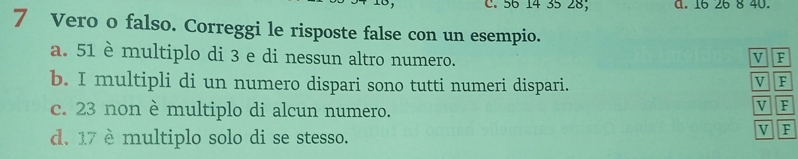 56 14 35 28; a. 16 26 8 40. 
7 Vero o falso. Correggi le risposte false con un esempio. 
a. 51 è multiplo di 3 e di nessun altro numero. V F 
b. I multipli di un numero dispari sono tutti numeri dispari. 
V F 
c. 23 non è multiplo di alcun numero. 
V F 
d. 17 è multiplo solo di se stesso. 
V F