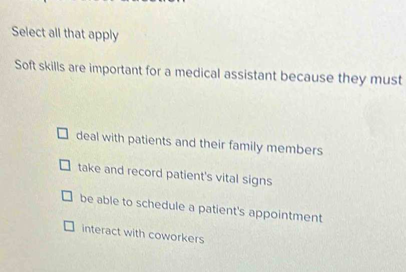 Select all that apply
Soft skills are important for a medical assistant because they must
deal with patients and their family members
take and record patient's vital signs
be able to schedule a patient's appointment
interact with coworkers