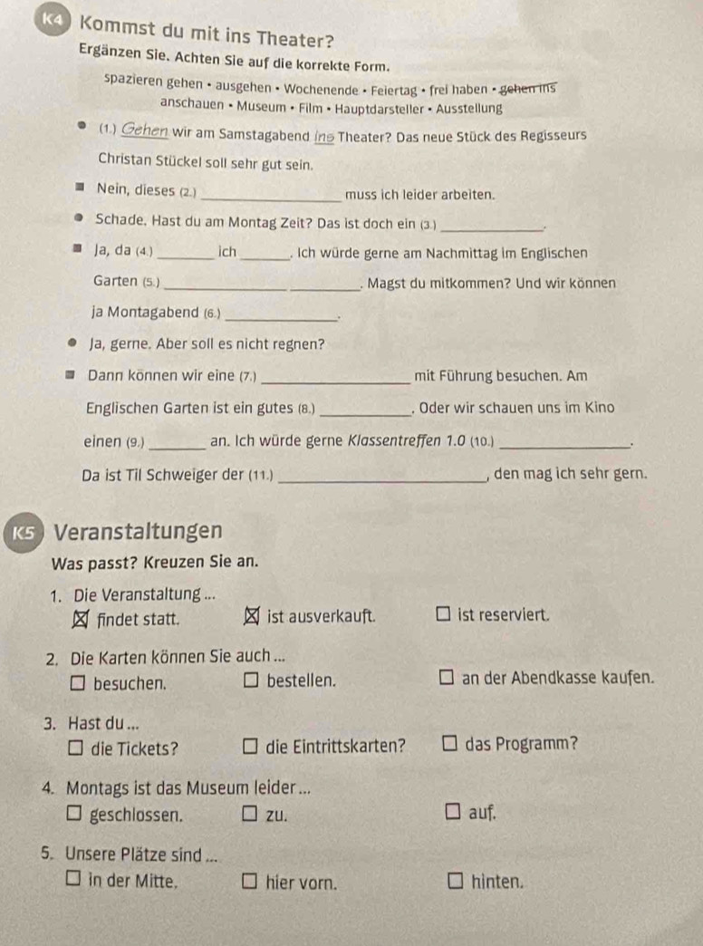 Kommst du mit ins Theater? 
Ergänzen Sie. Achten Sie auf die korrekte Form. 
spazieren gehen • ausgehen • Wochenende • Feiertag • frei haben • gehen ins 
anschauen • Museum • Film • Hauptdarsteller • Ausstellung 
(1.) Gehen wir am Samstagabend in Theater? Das neue Stück des Regisseurs 
Christan Stückel soll sehr gut sein. 
Nein, dieses (2.) _muss ich leider arbeiten. 
Schade, Hast du am Montag Zeit? Das ist doch ein (3) _. 
Ja, da (4.)_ ich _. Ich würde gerne am Nachmittag im Englischen 
Garten (5.)_ . Magst du mitkommen? Und wir können 
ja Montagabend (6.) _. 
Ja, gerne. Aber soll es nicht regnen? 
_ 
Dann können wir eine (7.) mit Führung besuchen. Am 
_ 
Englischen Garten ist ein gutes (8.) . Oder wir schauen uns im Kino 
einen (9.)_ an. Ich würde gerne Klassentreffen 1.0 (10.)_ . 
Da ist Til Schweiger der (11.)_ , den mag ich sehr gern. 
ks Veranstaltungen 
Was passt? Kreuzen Sie an. 
1. Die Veranstaltung ... 
findet statt. ist ausverkauft. ist reserviert. 
2. Die Karten können Sie auch ... 
besuchen. bestellen. an der Abendkasse kaufen. 
3. Hast du ... 
die Tickets? die Eintrittskarten? das Programm? 
4. Montags ist das Museum leider ... 
□ geschlossen. zu. auf. 
5. Unsere Plätze sind ... 
in der Mitte. hier vorn. hinten.