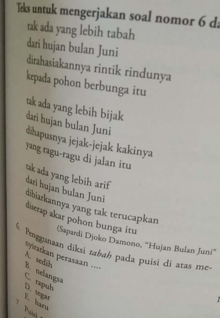 Teks untuk mengerjakan soal nomor 6 da
tak ada yang lebih tabah
dari hujan bulan Juni
dirahasiakannya rintik rindunya
kepada pohon berbunga itu
tak ada yang lebih bijak
dari hujan bulan Juni
dihapusnya jejak-jejak kakinya
yang ragu-ragu di jalan itu
tak ada yang lebih arif
dari hujan bulan Juni
dibiarkannya yang tak terucapkan
diserap akar pohon bunga itu
(Sapardi Djoko Damono, “Hujan Bulan Juni”
6. Penggunaan diksi tabah pada puisi di atas me-
nyiratkan perasaan ....
B. nelangsa A. sedih
Ca rapuh D. tegar
1
E. haru
7 Puisi