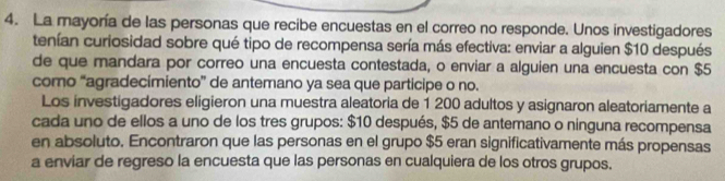 La mayoría de las personas que recibe encuestas en el correo no responde. Unos investigadores 
tenían curiosidad sobre qué tipo de recompensa sería más efectiva: enviar a alguien $10 después 
de que mandara por correo una encuesta contestada, o enviar a alguien una encuesta con $5
como “agradecimiento” de antemano ya sea que participe o no. 
Los investigadores eligieron una muestra aleatoria de 1 200 adultos y asignaron aleatoriamente a 
cada uno de ellos a uno de los tres grupos: $10 después, $5 de antemano o ninguna recompensa 
en absoluto. Encontraron que las personas en el grupo $5 eran significativamente más propensas 
a enviar de regreso la encuesta que las personas en cualquiera de los otros grupos.