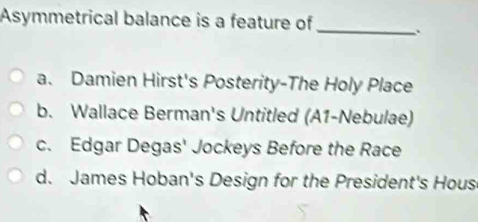 Asymmetrical balance is a feature of _.
a. Damien Hirst's Posterity-The Holy Place
b. Wallace Berman's Untitled (A1-Nebulae)
c. Edgar Degas' Jockeys Before the Race
d. James Hoban's Design for the President's Hous