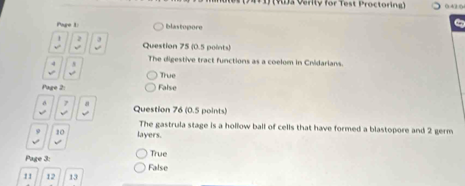 (YJa Verity for Test Proctoring) (.42:0
Page 1 blastopore
1 2 3 Question 75 (0.5 points)
√ √
4 s
The digestive tract functions as a coelom in Cnidarians.
√ True
Page 2: False
7 8 Question 76 (0.5 points)
√ 
The gastrula stage is a hollow ball of cells that have formed a blastopore and 2 germ
9 10 layers.
Page 3:
True
False
11 12 13