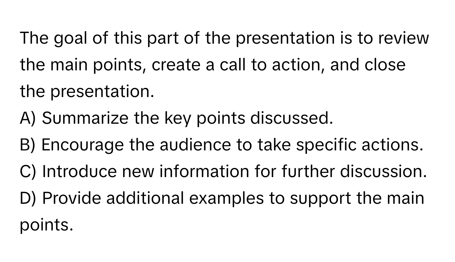 The goal of this part of the presentation is to review the main points, create a call to action, and close the presentation.

A) Summarize the key points discussed. 
B) Encourage the audience to take specific actions. 
C) Introduce new information for further discussion. 
D) Provide additional examples to support the main points.