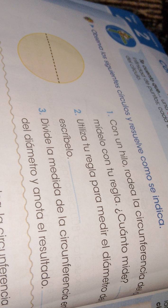 co 
la 
ci 
del círculo. 
. Con un hilo, rodea la circunferencia del_ 
Observa los siguientes círculos y resuelve como se indico 
mídelo con tu regla. ¿Cuánto mide? 
2. Utiliza tu regla para medir el diámetro de 
escríbelo. 
3. Divide la medida de la circunferencia en 
del diámetro y anota el resultado. 
a c ir c n ferencia